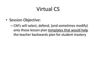 Virtual CS
• Session Objective:
  – CM’s will select, defend, (and sometimes modify)
    only those lesson plan templates that would help
    the teacher backwards plan for student mastery
 