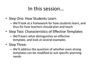 In this session…
• Step One: How Students Learn
  – We’ll look at a framework for how students learn, and
    thus for how teachers should plan and teach
• Step Two: Characteristics of Effective Templates
  – We’ll learn what distinguishes an effective
    template, and look at several examples
• Step Three:
  – We’ll address the question of whether even strong
    templates can be modified to suit specific planning
    needs
 