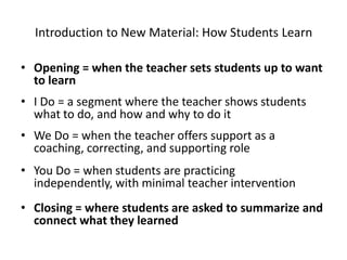 Introduction to New Material: How Students Learn

• Opening = when the teacher sets students up to want
  to learn
• I Do = a segment where the teacher shows students
  what to do, and how and why to do it
• We Do = when the teacher offers support as a
  coaching, correcting, and supporting role
• You Do = when students are practicing
  independently, with minimal teacher intervention
• Closing = where students are asked to summarize and
  connect what they learned
 