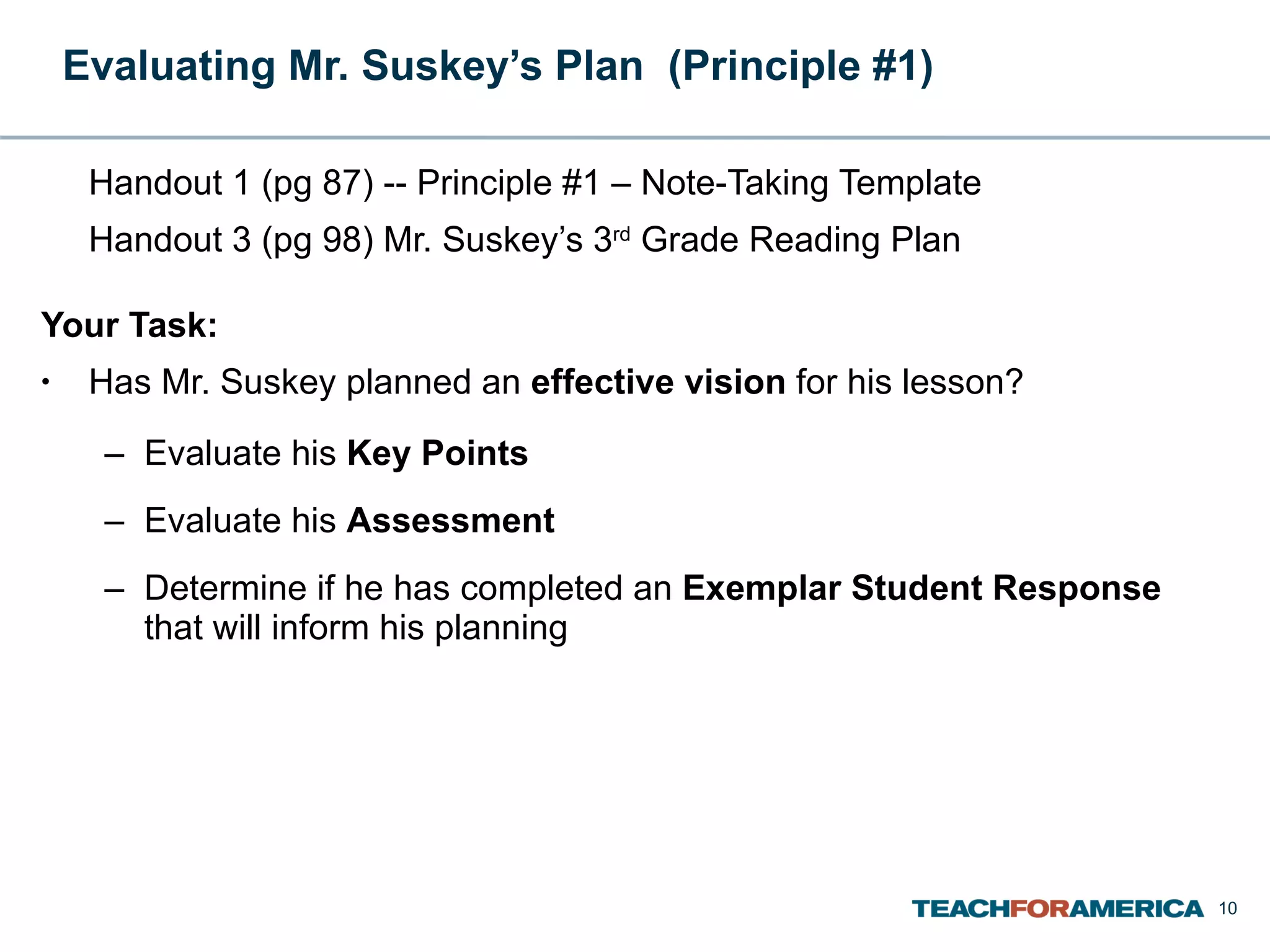 Evaluating Mr. Suskey’s Plan  (Principle #1) Handout 1 (pg 87) -- Principle #1 – Note-Taking Template Handout 3 (pg 98) Mr. Suskey’s 3 rd  Grade Reading Plan Your Task: Has Mr. Suskey planned an  effective vision  for his lesson? Evaluate his  Key Points  Evaluate his  Assessment Determine if he has completed an  Exemplar Student Response  that will inform his planning 
