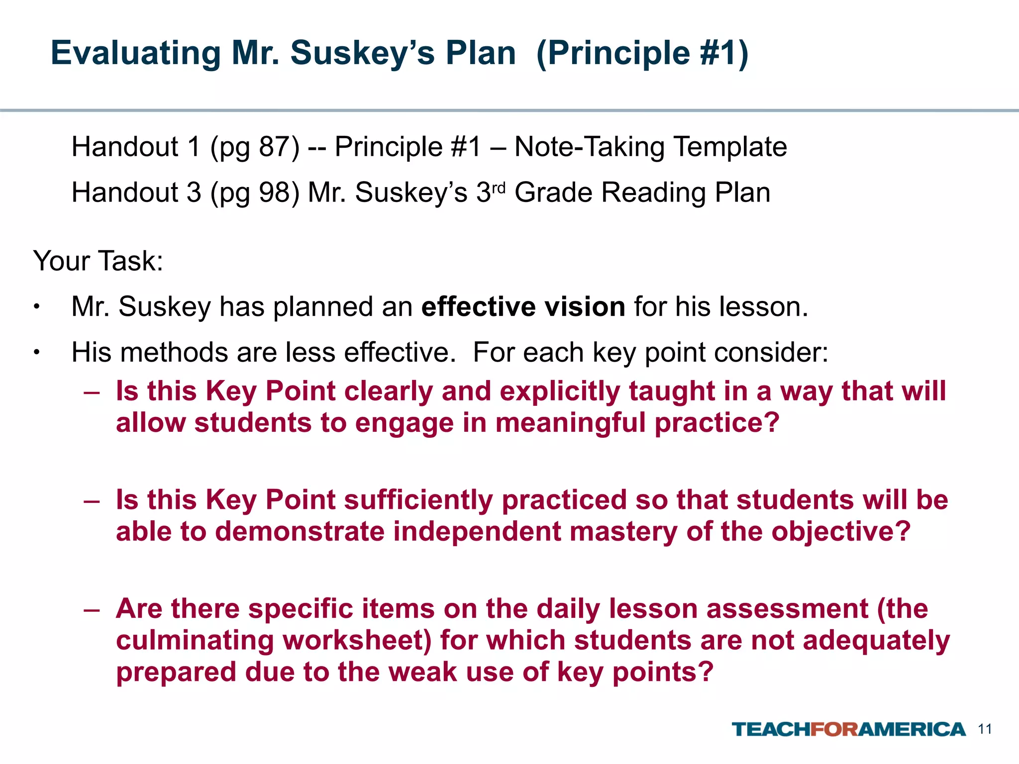 Evaluating Mr. Suskey’s Plan  (Principle #1) Handout 1 (pg 87) -- Principle #1 – Note-Taking Template Handout 3 (pg 98) Mr. Suskey’s 3 rd  Grade Reading Plan Your Task: Mr. Suskey has planned an  effective vision  for his lesson. His methods are less effective.  For each key point consider: Is this Key Point clearly and explicitly taught in a way that will allow students to engage in meaningful practice?   Is this Key Point sufficiently practiced so that students will be able to demonstrate independent mastery of the objective?   Are there specific items on the daily lesson assessment (the culminating worksheet) for which students are not adequately prepared due to the weak use of key points? 
