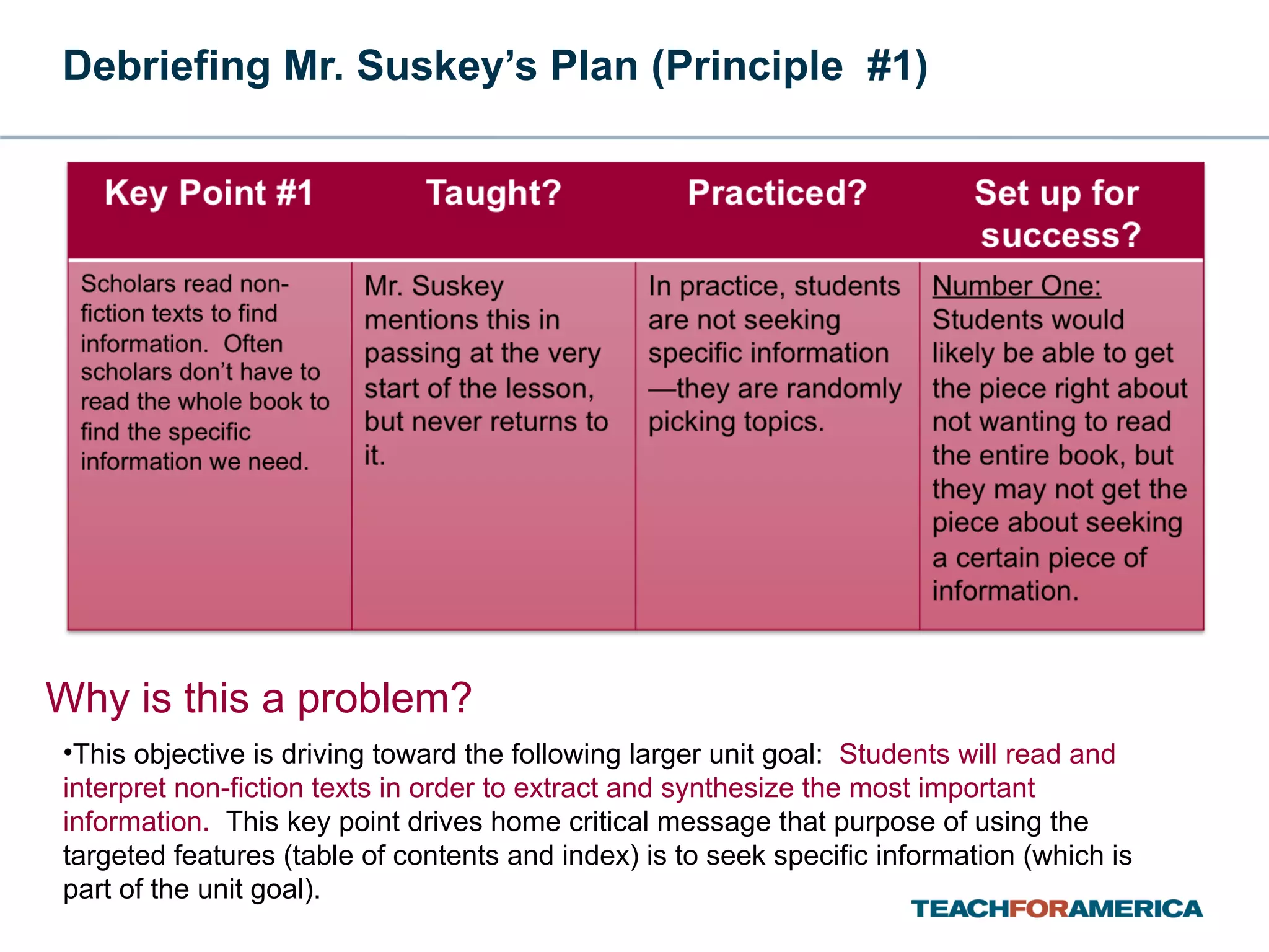Debriefing Mr. Suskey’s Plan (Principle  #1) Why is this a problem? This objective is driving toward the following larger unit goal:  Students will read and interpret non-fiction texts in order to extract and synthesize the most important information.  This key point drives home critical message that purpose of using the targeted features (table of contents and index) is to seek specific information (which is part of the unit goal). 