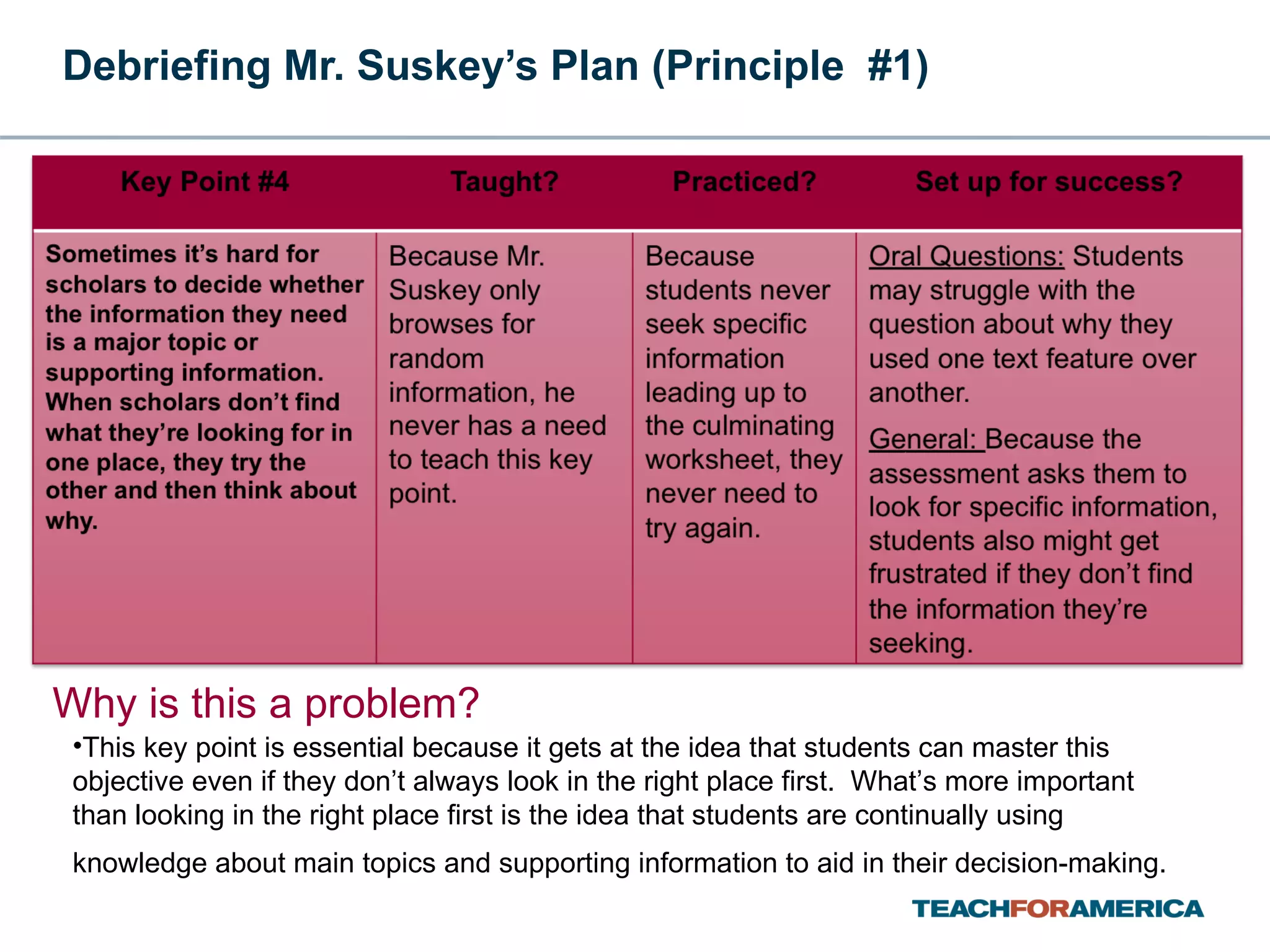 Debriefing Mr. Suskey’s Plan (Principle  #1) Why is this a problem? This key point is essential because it gets at the idea that students can master this objective even if they don’t always look in the right place first.  What’s more important than looking in the right place first is the idea that students are continually using knowledge about main topics and supporting information to aid in their decision-making.   