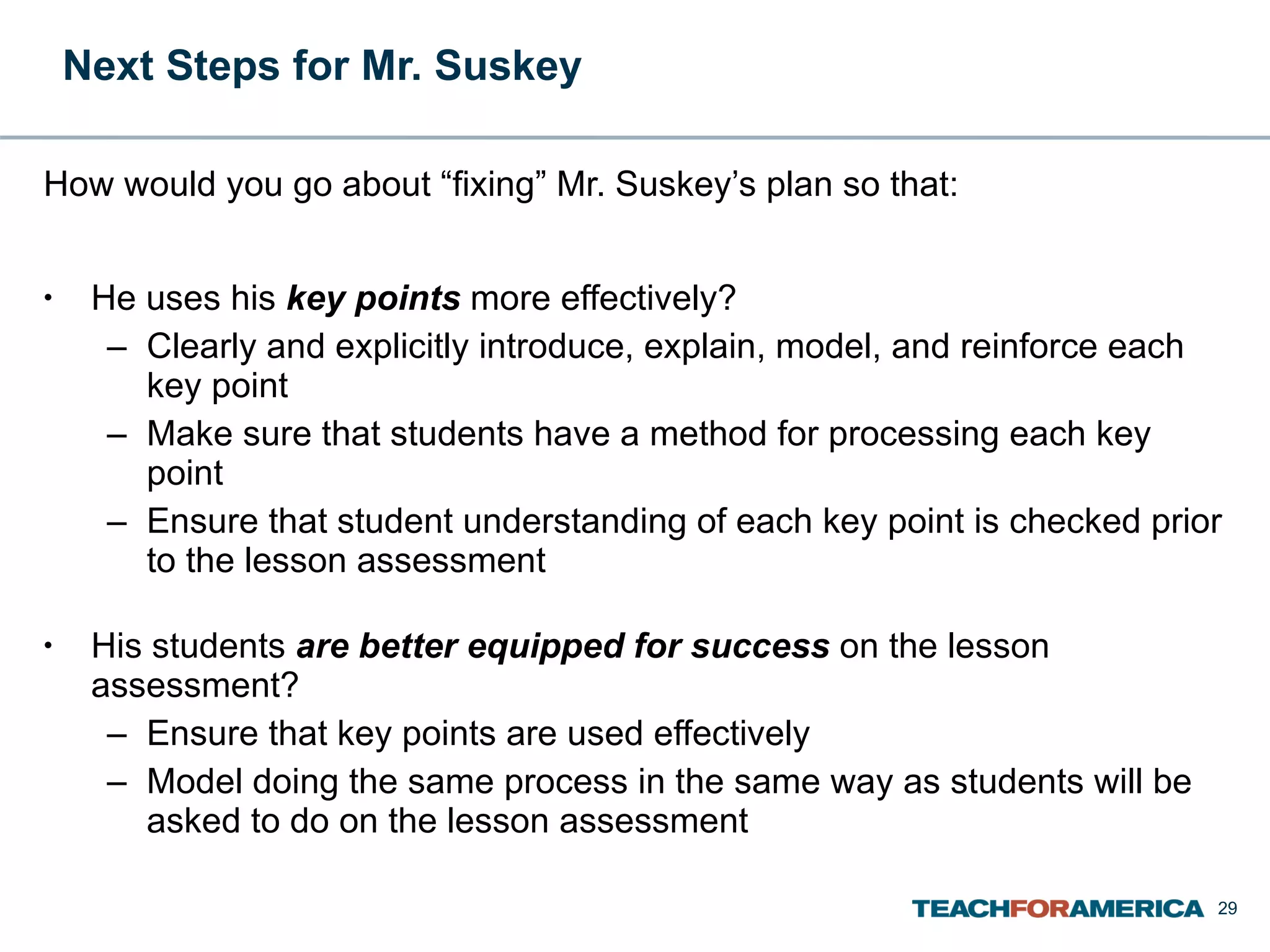 Next Steps for Mr. Suskey  How would you go about “fixing” Mr. Suskey’s plan so that: He uses his  key points  more effectively? Clearly and explicitly introduce, explain, model, and reinforce each key point Make sure that students have a method for processing each key point Ensure that student understanding of each key point is checked prior to the lesson assessment His students  are better equipped for success  on the lesson assessment? Ensure that key points are used effectively Model doing the same process in the same way as students will be asked to do on the lesson assessment 