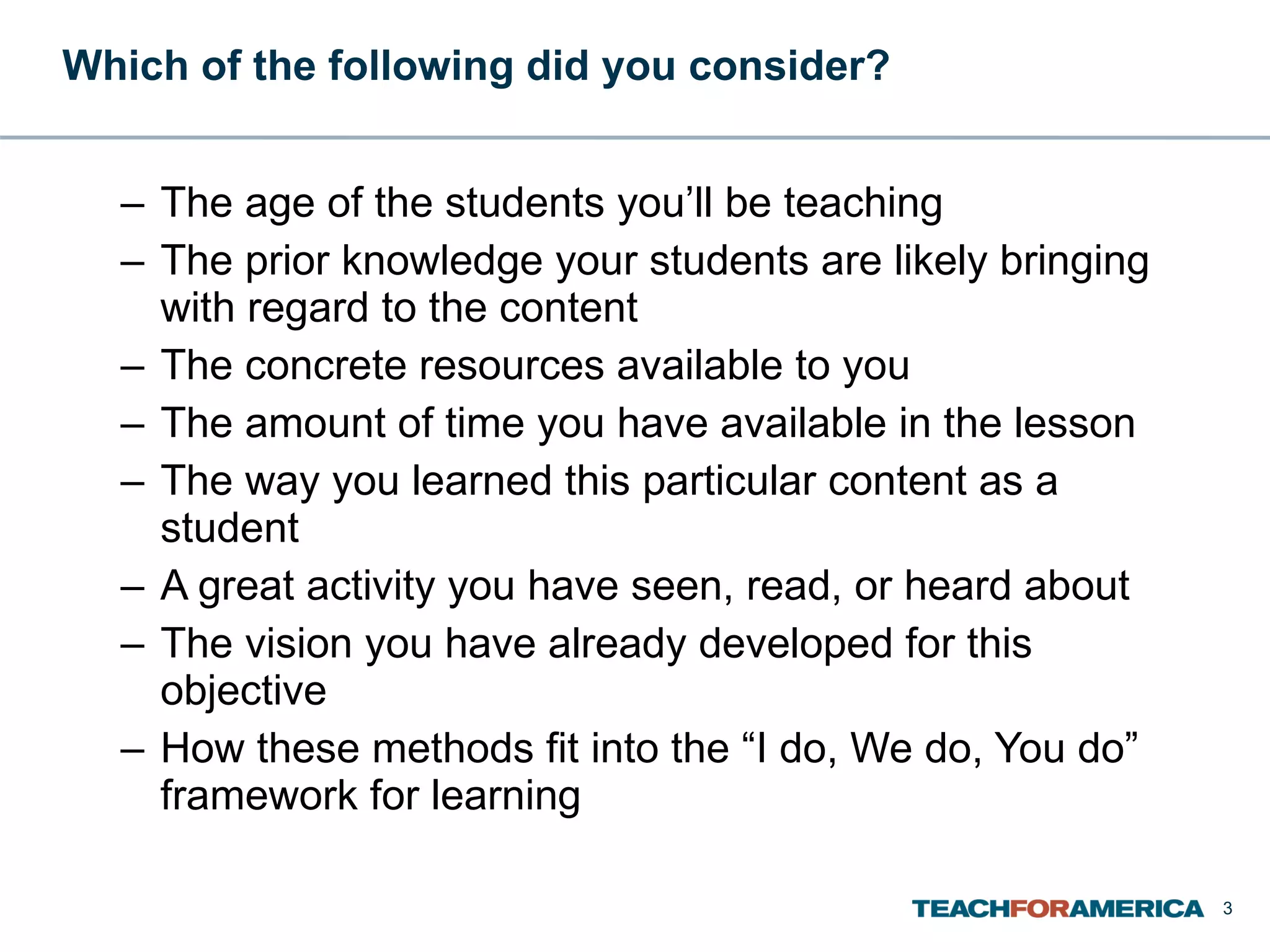 Which of the following did you consider? The age of the students you’ll be teaching The prior knowledge your students are likely bringing with regard to the content The concrete resources available to you The amount of time you have available in the lesson The way you learned this particular content as a student A great activity you have seen, read, or heard about The vision you have already developed for this objective How these methods fit into the “I do, We do, You do” framework for learning 