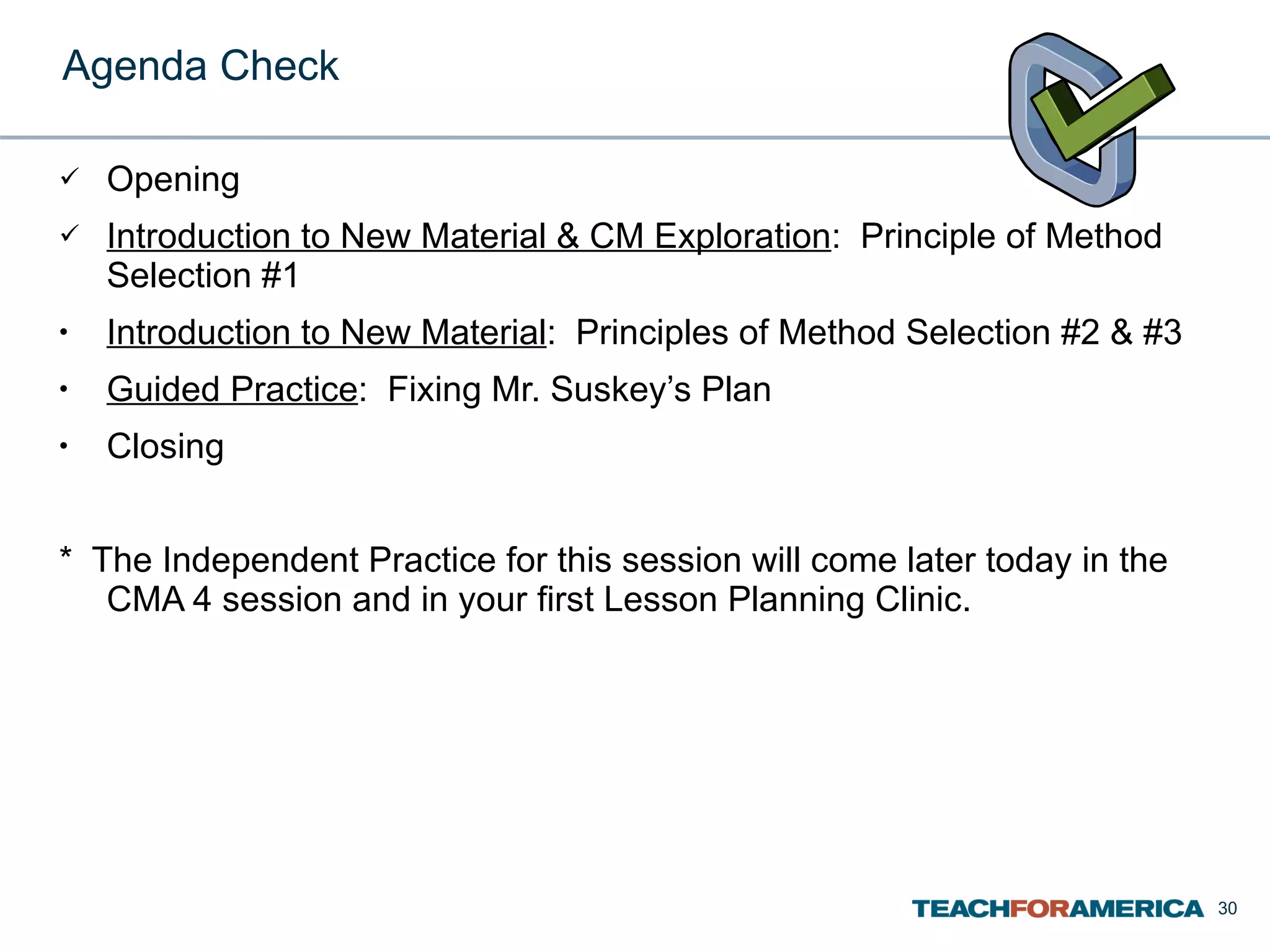 Agenda Check Opening Introduction to New Material & CM Exploration :  Principle of Method Selection #1 Introduction to New Material :  Principles of Method Selection #2 & #3 Guided Practice :  Fixing Mr. Suskey’s Plan Closing *  The Independent Practice for this session will come later today in the CMA 4 session and in your first Lesson Planning Clinic.  