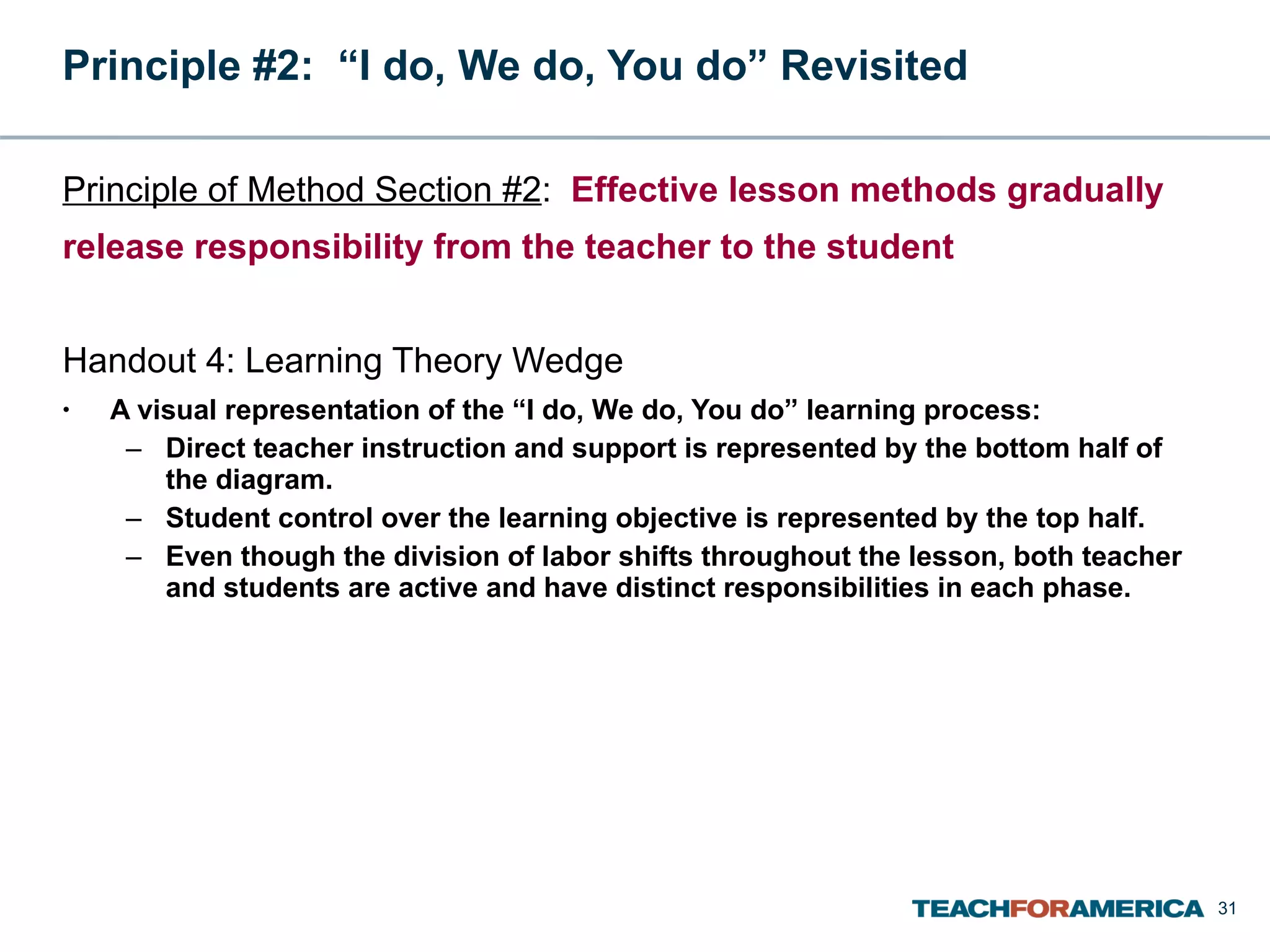 Principle #2:  “I do, We do, You do” Revisited  Principle of Method Section #2 :  Effective lesson methods gradually release responsibility from the teacher to the student Handout 4: Learning Theory Wedge A visual representation of the “I do, We do, You do” learning process: Direct teacher instruction and support is represented by the bottom half of the diagram. Student control over the learning objective is represented by the top half. Even though the division of labor shifts throughout the lesson, both teacher and students are active and have distinct responsibilities in each phase. 