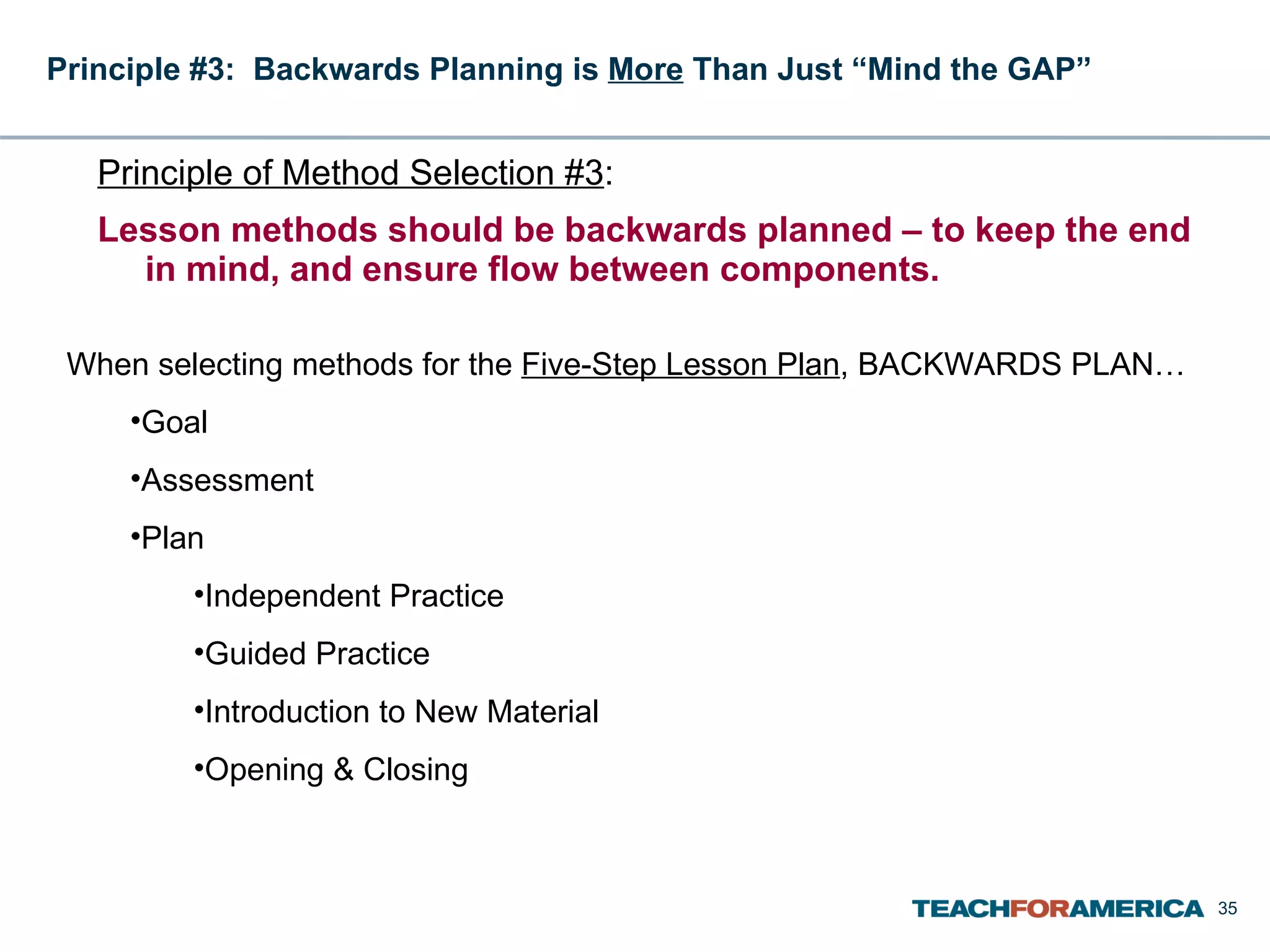 Principle #3:  Backwards Planning is  More  Than Just “Mind the GAP”   Principle of Method Selection #3 :  Lesson methods should be backwards planned – to keep the end in mind, and ensure flow between components. When selecting methods for the  Five-Step Lesson Plan , BACKWARDS PLAN… Goal Assessment Plan Independent Practice Guided Practice Introduction to New Material Opening & Closing  