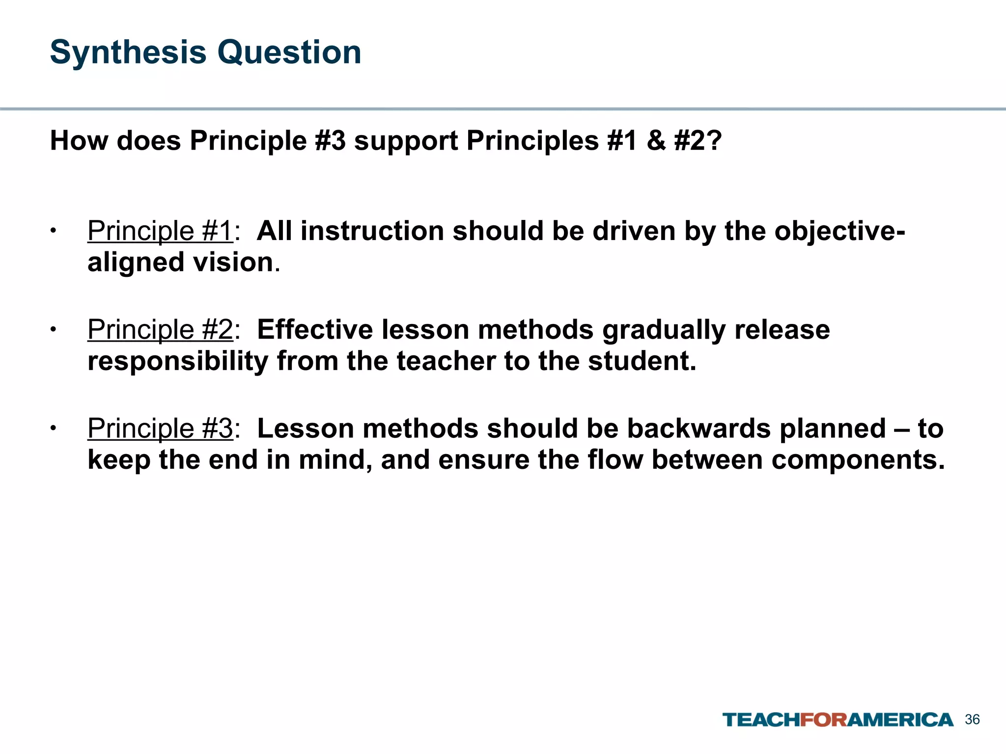 Synthesis Question  How does Principle #3 support Principles #1 & #2? Principle #1 :  All instruction should be driven by the objective-aligned vision . Principle #2 :  Effective lesson methods gradually release responsibility from the teacher to the student. Principle #3 :  Lesson methods should be backwards planned – to keep the end in mind, and ensure the flow between components. 