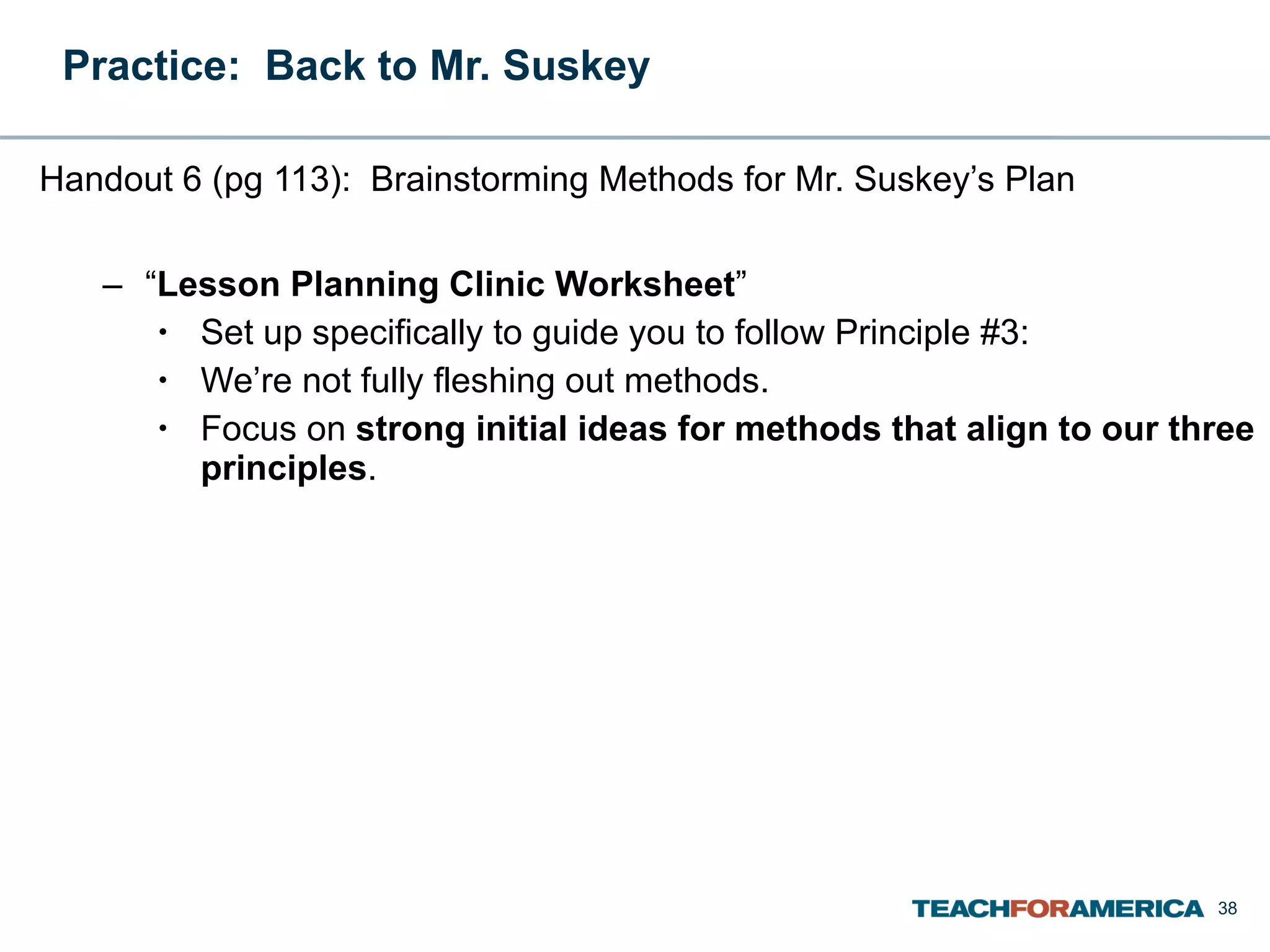 Practice:  Back to Mr. Suskey  Handout 6 (pg 113):  Brainstorming Methods for Mr. Suskey’s Plan “ Lesson Planning Clinic Worksheet ” Set up specifically to guide you to follow Principle #3: We’re not fully fleshing out methods. Focus on  strong initial ideas for methods that align to our three principles . 