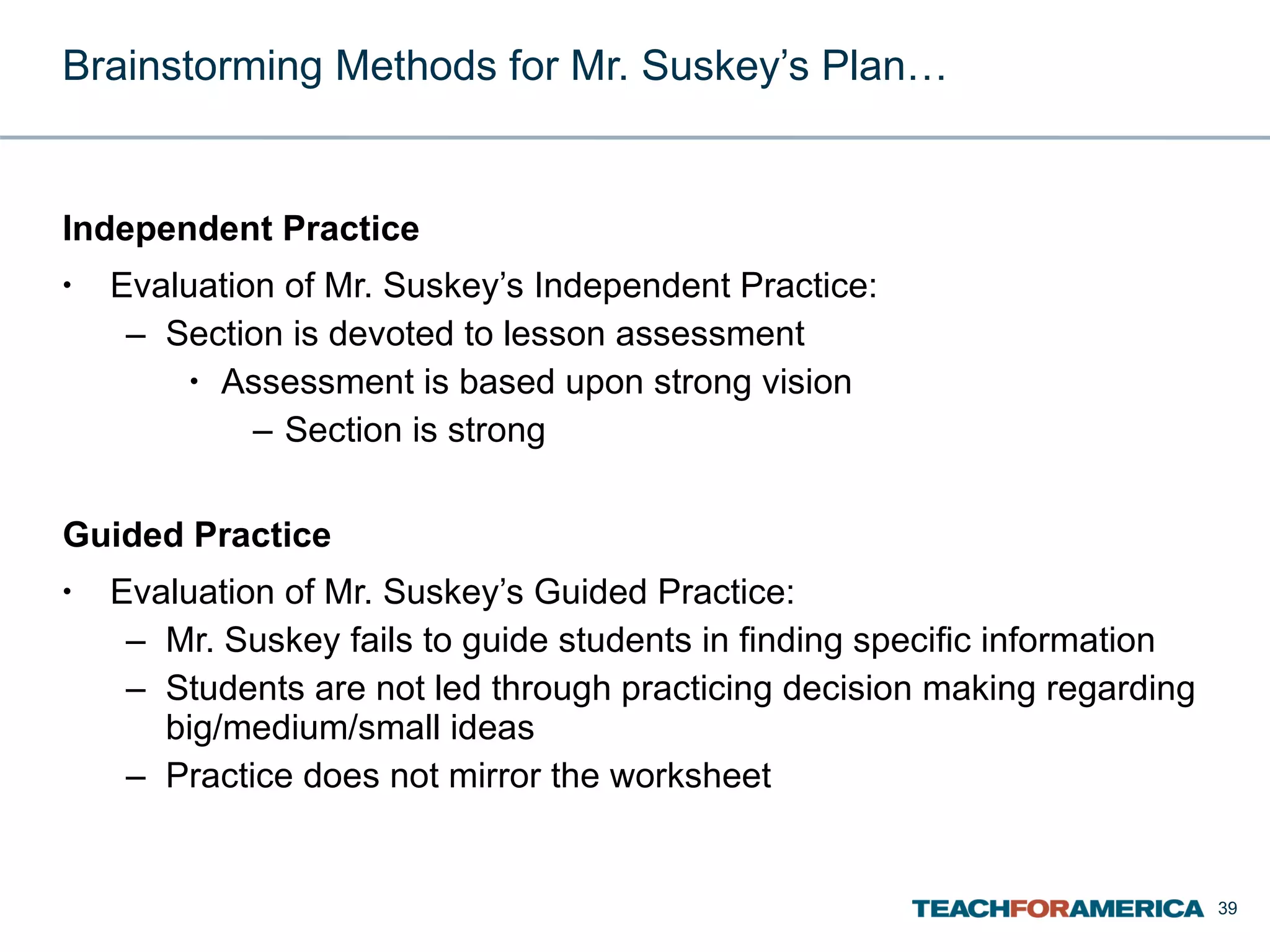 Brainstorming Methods for Mr. Suskey’s Plan… Independent Practice Evaluation of Mr. Suskey’s Independent Practice: Section is devoted to lesson assessment Assessment is based upon strong vision Section is strong Guided Practice Evaluation of Mr. Suskey’s Guided Practice: Mr. Suskey fails to guide students in finding specific information Students are not led through practicing decision making regarding big/medium/small ideas Practice does not mirror the worksheet 