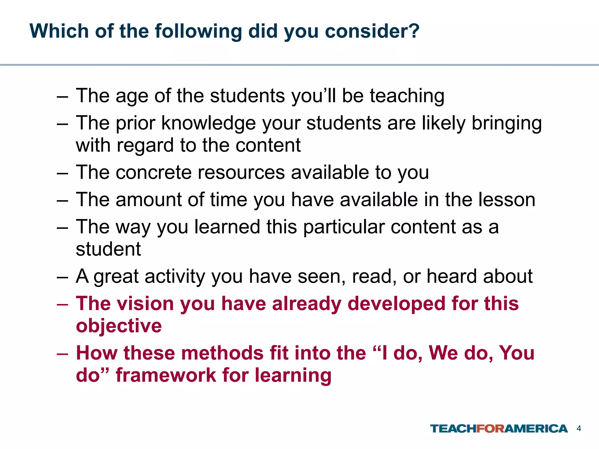 Which of the following did you consider? The age of the students you’ll be teaching The prior knowledge your students are likely bringing with regard to the content The concrete resources available to you The amount of time you have available in the lesson The way you learned this particular content as a student A great activity you have seen, read, or heard about The vision you have already developed for this objective How these methods fit into the “I do, We do, You do” framework for learning 