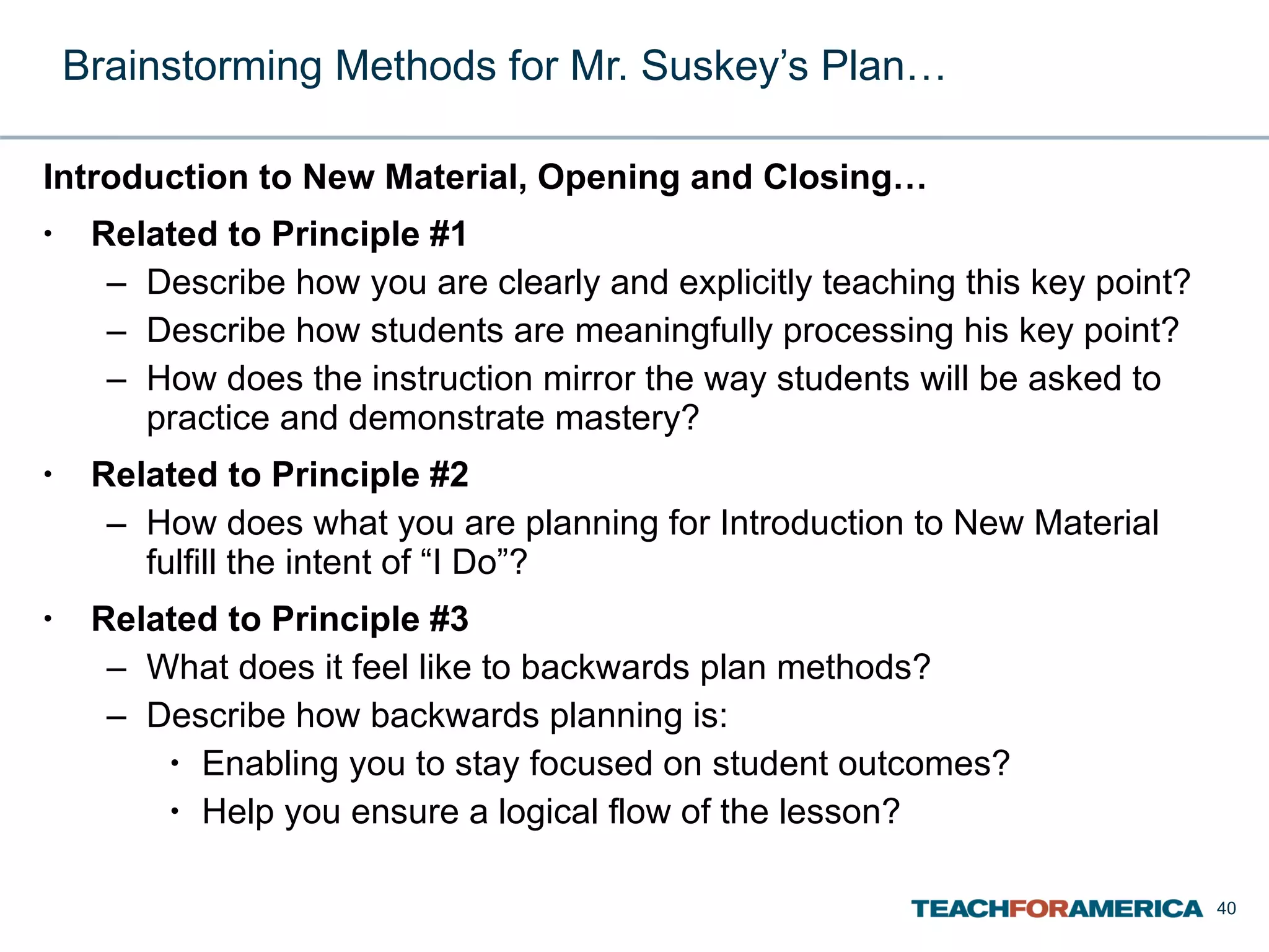 Brainstorming Methods for Mr. Suskey’s Plan… Introduction to New Material, Opening and Closing… Related to Principle #1 Describe how you are clearly and explicitly teaching this key point? Describe how students are meaningfully processing his key point? How does the instruction mirror the way students will be asked to practice and demonstrate mastery? Related to Principle #2 How does what you are planning for Introduction to New Material fulfill the intent of “I Do”? Related to Principle #3 What does it feel like to backwards plan methods? Describe how backwards planning is: Enabling you to stay focused on student outcomes? Help you ensure a logical flow of the lesson? 