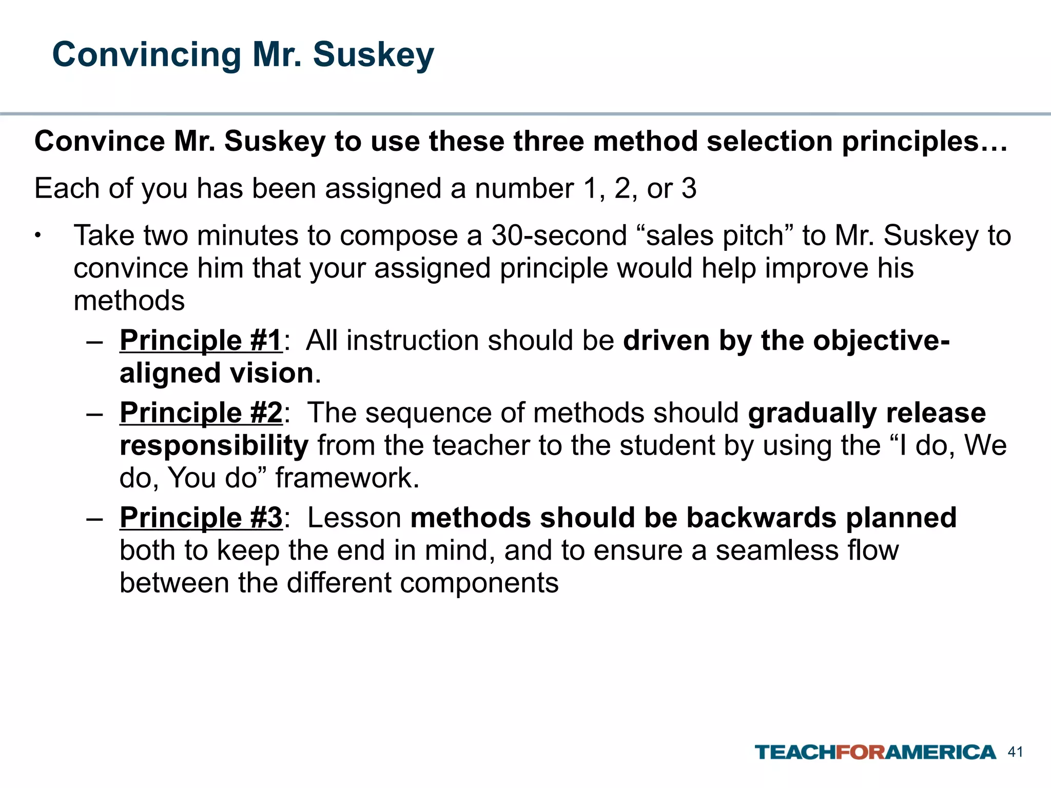 Convincing Mr. Suskey  Convince Mr. Suskey to use these three method selection principles…  Each of you has been assigned a number 1, 2, or 3 Take two minutes to compose a 30-second “sales pitch” to Mr. Suskey to convince him that your assigned principle would help improve his methods Principle #1 :  All instruction should be  driven by the objective-aligned vision .  Principle #2 :  The sequence of methods should  gradually release responsibility  from the teacher to the student by using the “I do, We do, You do” framework. Principle #3 :  Lesson  methods should be backwards planned  both to keep the end in mind, and to ensure a seamless flow between the different components 