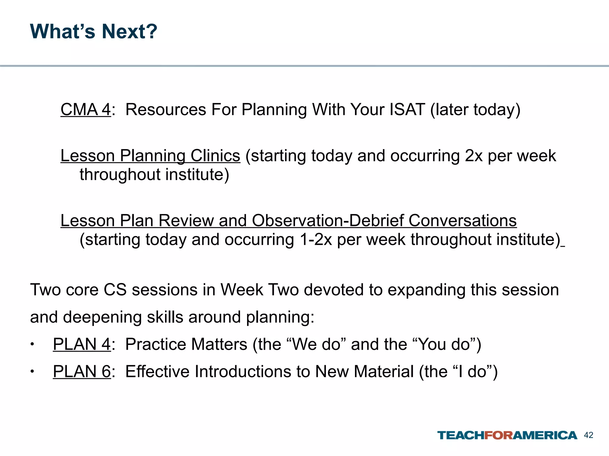 What’s Next?  CMA 4 :  Resources For Planning With Your ISAT (later today) Lesson Planning Clinics  (starting today and occurring 2x per week throughout institute)  Lesson Plan Review and Observation-Debrief Conversations   (starting today and occurring 1-2x per week throughout institute)   Two core CS sessions in Week Two devoted to expanding this session and deepening skills around planning: PLAN 4 :  Practice Matters (the “We do” and the “You do”) PLAN 6 :  Effective Introductions to New Material (the “I do”) 