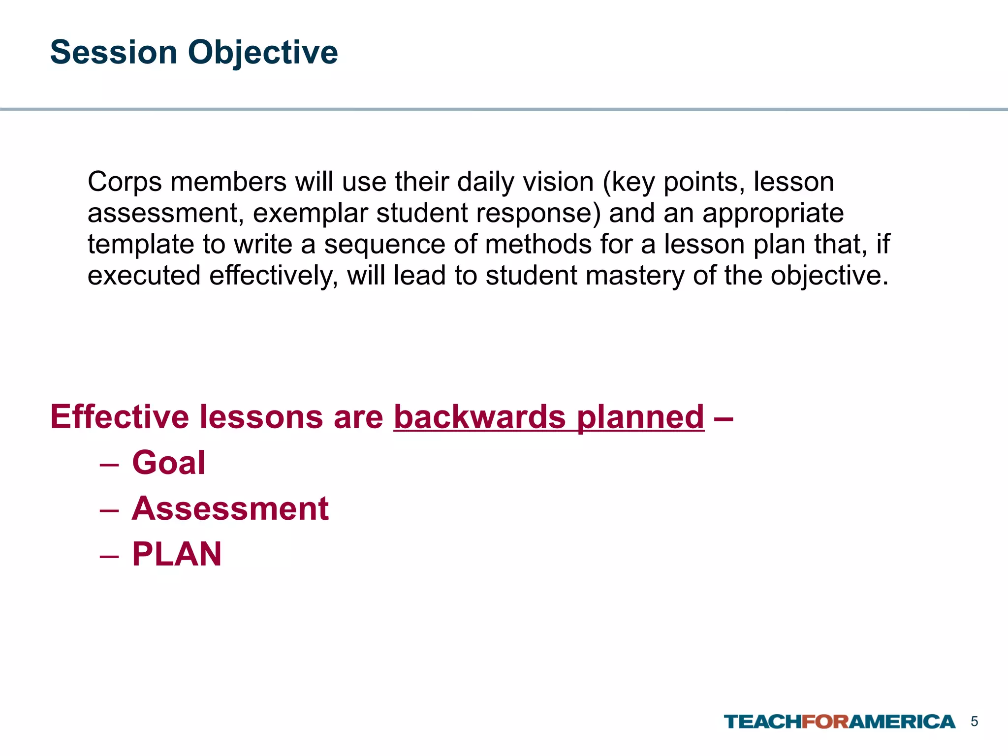 Session Objective Corps members will use their daily vision (key points, lesson assessment, exemplar student response) and an appropriate template to write a sequence of methods for a lesson plan that, if executed effectively, will lead to student mastery of the objective. Effective lessons are  backwards planned  – Goal Assessment PLAN 