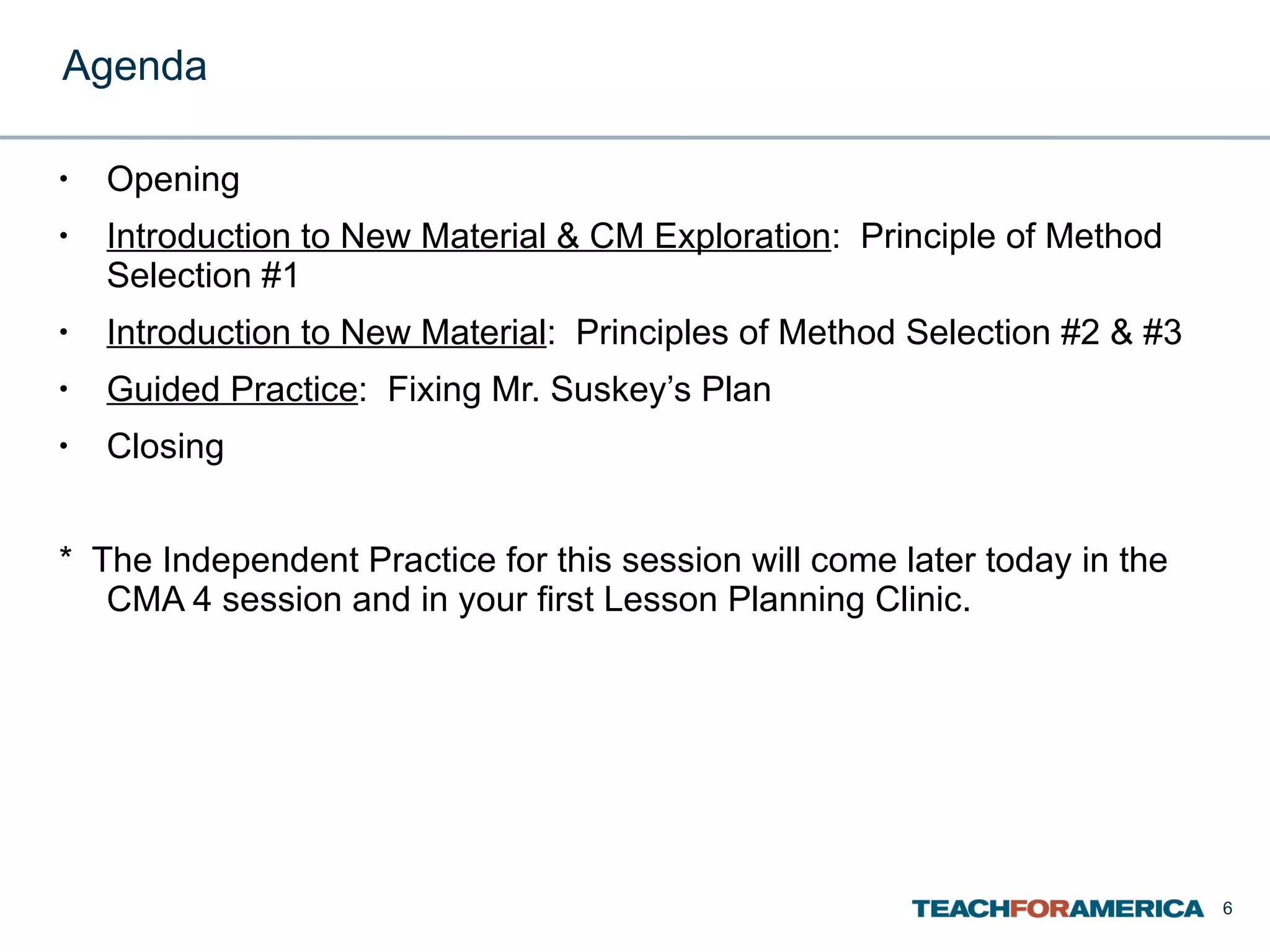 Agenda Opening Introduction to New Material & CM Exploration :  Principle of Method Selection #1 Introduction to New Material :  Principles of Method Selection #2 & #3 Guided Practice :  Fixing Mr. Suskey’s Plan Closing *  The Independent Practice for this session will come later today in the CMA 4 session and in your first Lesson Planning Clinic.  