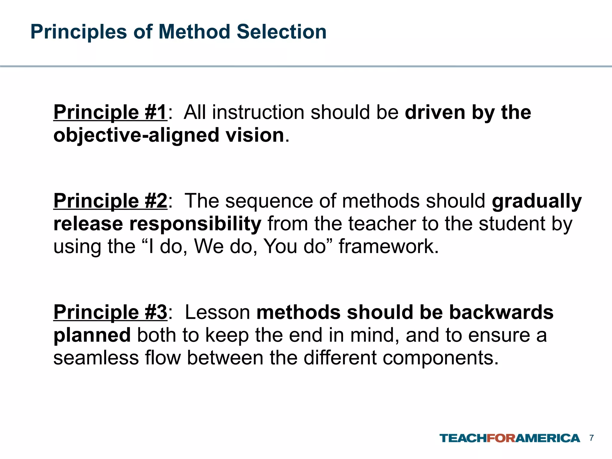 Principles of Method Selection   Principle #1 :  All instruction should be  driven by the objective-aligned vision .  Principle #2 :  The sequence of methods should  gradually release responsibility  from the teacher to the student by using the “I do, We do, You do” framework. Principle #3 :  Lesson  methods should be backwards planned  both to keep the end in mind, and to ensure a seamless flow between the different components. 