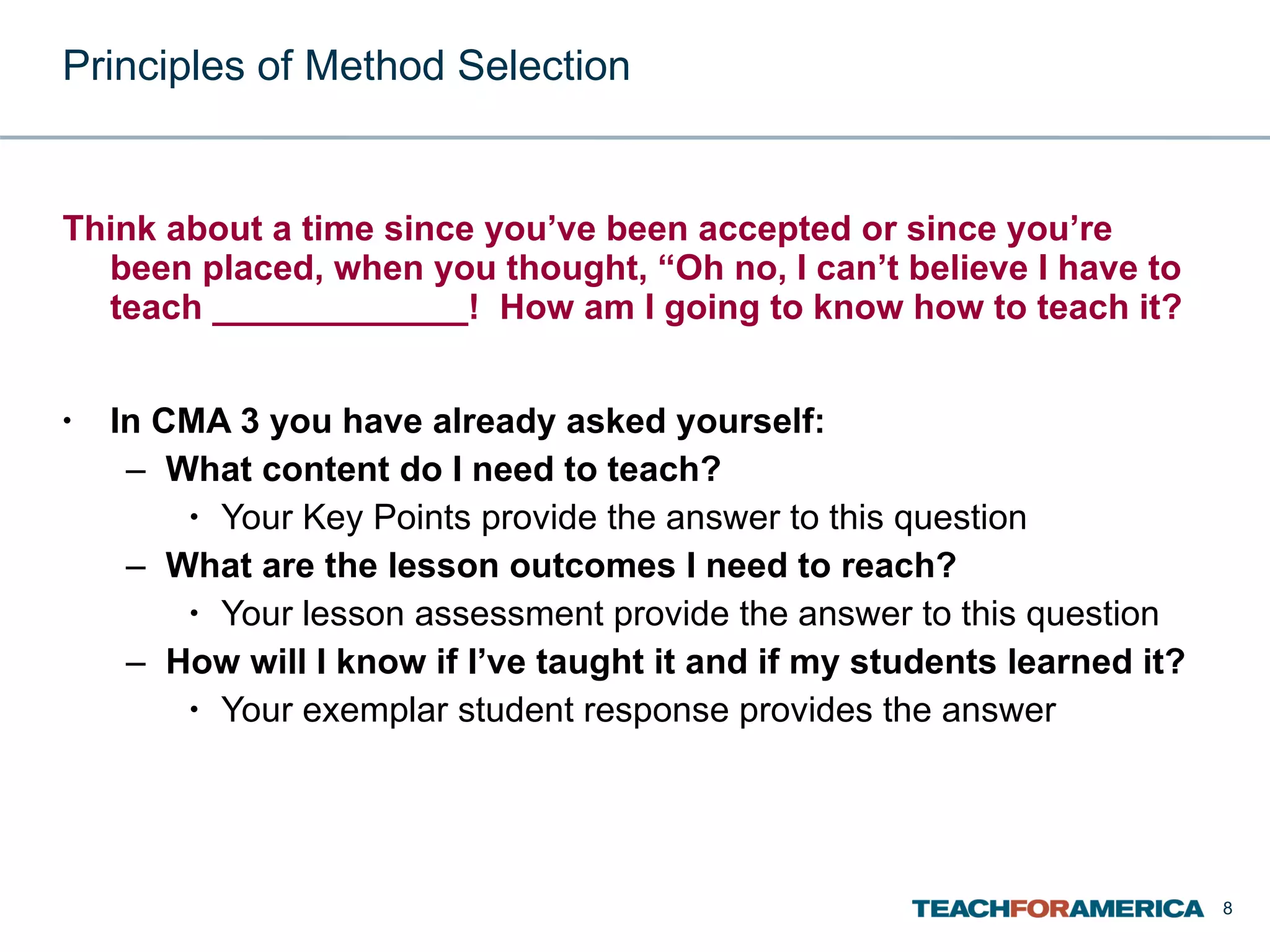 Principles of Method Selection Think about a time since you’ve been accepted or since you’re been placed, when you thought, “Oh no, I can’t believe I have to teach _____________!  How am I going to know how to teach it? In CMA 3 you have already asked yourself: What content do I need to teach? Your Key Points provide the answer to this question What are the lesson outcomes I need to reach? Your lesson assessment provide the answer to this question How will I know if I’ve taught it and if my students learned it? Your exemplar student response provides the answer 