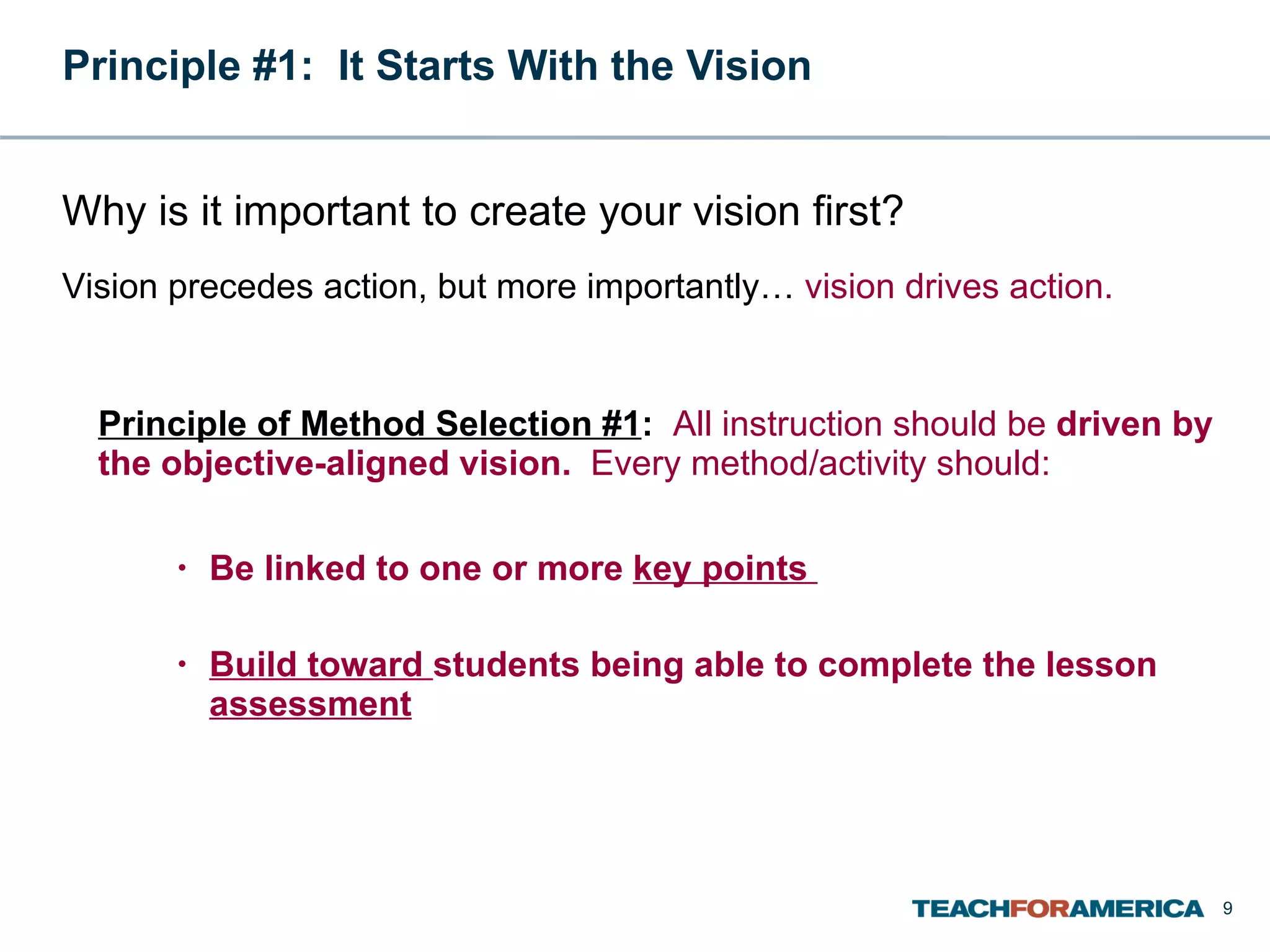Principle #1:  It Starts With the Vision  Principle of Method Selection #1 :  All instruction should be  driven by the objective-aligned vision.  Every method/activity should: Be linked to one or more  key points   Build toward  students being able to complete the lesson  assessment Why is it important to create your vision first? Vision precedes action, but more importantly…  vision drives action. 