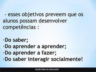SECRETARIA DA EDUCAÇÃO
 - esses objetivos preveem que os
alunos possam desenvolver
competências :
-Do saber;
-Do aprender a aprender;
-Do aprender a fazer;
-Do saber interagir socialmente!
 