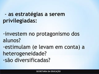 SECRETARIA DA EDUCAÇÃO
 - as estratégias a serem
privilegiadas:
-investem no protagonismo dos
alunos?
-estimulam (e levam em conta) a
heterogeneidade?
-são diversificadas?
 