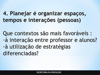 SECRETARIA DA EDUCAÇÃO
4. Planejar é organizar espaços,
tempos e interações (pessoas)
Que contextos são mais favoráveis :
-à interação entre professor e alunos?
-à utilização de estratégias
diferenciadas?
 