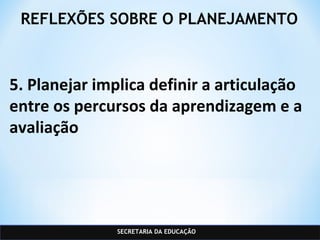 SECRETARIA DA EDUCAÇÃO
REFLEXÕES SOBRE O PLANEJAMENTO
5. Planejar implica definir a articulação
entre os percursos da aprendizagem e a
avaliação
 