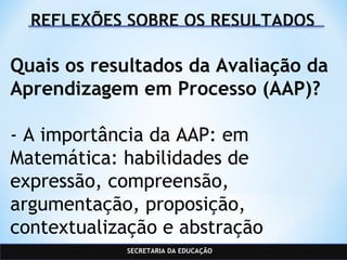 SECRETARIA DA EDUCAÇÃO
REFLEXÕES SOBRE OS RESULTADOS
Quais os resultados da Avaliação da
Aprendizagem em Processo (AAP)?
- A importância da AAP: em
Matemática: habilidades de
expressão, compreensão,
argumentação, proposição,
contextualização e abstração
 
