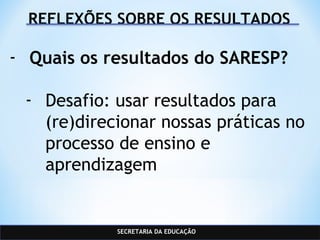 SECRETARIA DA EDUCAÇÃO
REFLEXÕES SOBRE OS RESULTADOS
- Quais os resultados do SARESP?
- Desafio: usar resultados para
(re)direcionar nossas práticas no
processo de ensino e
aprendizagem
 