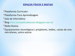 ESPAÇOS FÍSICOS E DIGITAIS
*Plataforma Currículo+
*Plataforma Foco Aprendizagem
*Sala de Informática
*Blog www.novasatitudescom.blogspot.com.br
*Rádio Rosina
*Equipamentos tecnológicos ( projetores, telões, caixas de som,
microfones, entre outros
 