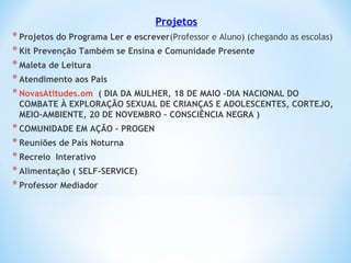 Projetos
*Projetos do Programa Ler e escrever(Professor e Aluno) (chegando as escolas)
*Kit Prevenção Também se Ensina e Comunidade Presente
*Maleta de Leitura
*Atendimento aos Pais
*NovasAtitudes.om ( DIA DA MULHER, 18 DE MAIO –DIA NACIONAL DO
COMBATE À EXPLORAÇÃO SEXUAL DE CRIANÇAS E ADOLESCENTES, CORTEJO,
MEIO-AMBIENTE, 20 DE NOVEMBRO – CONSCIÊNCIA NEGRA )
*COMUNIDADE EM AÇÃO - PROGEN
*Reuniões de Pais Noturna
*Recreio Interativo
*Alimentação ( SELF-SERVICE)
*Professor Mediador
 