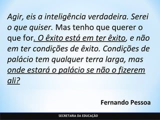 SECRETARIA DA EDUCAÇÃO
Agir, eis a inteligência verdadeira. Serei
o que quiser. Mas tenho que querer o
que for. O êxito está em ter êxito, e não
em ter condições de êxito. Condições de
palácio tem qualquer terra larga, mas
onde estará o palácio se não o fizerem
ali?
Fernando Pessoa
 