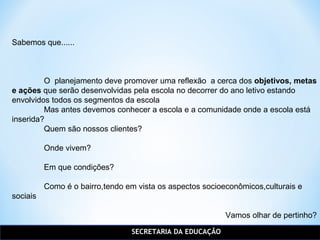 SECRETARIA DA EDUCAÇÃO
Sabemos que......
O planejamento deve promover uma reflexão a cerca dos objetivos, metas
e ações que serão desenvolvidas pela escola no decorrer do ano letivo estando
envolvidos todos os segmentos da escola
Mas antes devemos conhecer a escola e a comunidade onde a escola está
inserida?
Quem são nossos clientes?
Onde vivem?
Em que condições?
Como é o bairro,tendo em vista os aspectos socioeconômicos,culturais e
sociais
Vamos olhar de pertinho?
 