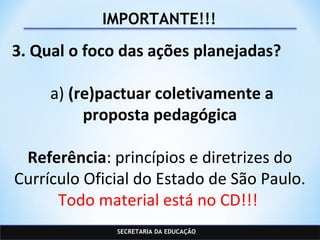 SECRETARIA DA EDUCAÇÃO
IMPORTANTE!!!
3. Qual o foco das ações planejadas?
a) (re)pactuar coletivamente a
proposta pedagógica
Referência: princípios e diretrizes do
Currículo Oficial do Estado de São Paulo.
Todo material está no CD!!!
 