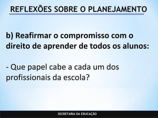 SECRETARIA DA EDUCAÇÃO
REFLEXÕES SOBRE O PLANEJAMENTO
b) Reafirmar o compromisso com o
direito de aprender de todos os alunos:
- Que papel cabe a cada um dos
profissionais da escola?
 