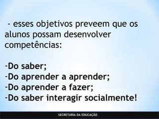 SECRETARIA DA EDUCAÇÃO
 - esses objetivos preveem que os
alunos possam desenvolver
competências:
-Do saber;
-Do aprender a aprender;
-Do aprender a fazer;
-Do saber interagir socialmente!
 