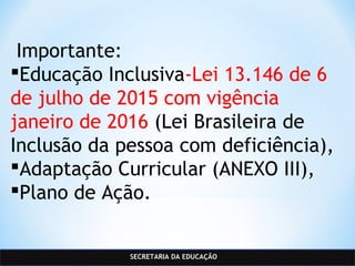 SECRETARIA DA EDUCAÇÃO
 Importante:
Educação Inclusiva-Lei 13.146 de 6
de julho de 2015 com vigência
janeiro de 2016 (Lei Brasileira de
Inclusão da pessoa com deficiência),
Adaptação Curricular (ANEXO III),
Plano de Ação.
 