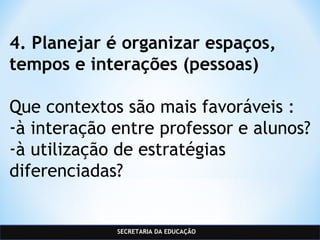 SECRETARIA DA EDUCAÇÃO
4. Planejar é organizar espaços,
tempos e interações (pessoas)
Que contextos são mais favoráveis :
-à interação entre professor e alunos?
-à utilização de estratégias
diferenciadas?
 