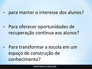 SECRETARIA DA EDUCAÇÃO
- para manter o interesse dos alunos?
- Para oferecer oportunidades de
recuperação contínua aos alunos?
- Para transformar a escola em um
espaço de construção de
conhecimento?
 