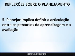 SECRETARIA DA EDUCAÇÃO
REFLEXÕES SOBRE O PLANEJAMENTO
5. Planejar implica definir a articulação
entre os percursos da aprendizagem e a
avaliação
 