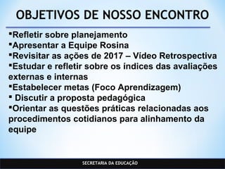 SECRETARIA DA EDUCAÇÃO
OBJETIVOS DE NOSSO ENCONTRO
Refletir sobre planejamento
Apresentar a Equipe Rosina
Revisitar as ações de 2017 – Vídeo Retrospectiva
Estudar e refletir sobre os índices das avaliações
externas e internas
Estabelecer metas (Foco Aprendizagem)
 Discutir a proposta pedagógica
Orientar as questões práticas relacionadas aos
procedimentos cotidianos para alinhamento da
equipe
 