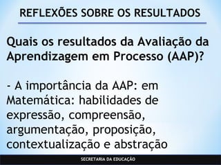 SECRETARIA DA EDUCAÇÃO
REFLEXÕES SOBRE OS RESULTADOS
Quais os resultados da Avaliação da
Aprendizagem em Processo (AAP)?
- A importância da AAP: em
Matemática: habilidades de
expressão, compreensão,
argumentação, proposição,
contextualização e abstração
 