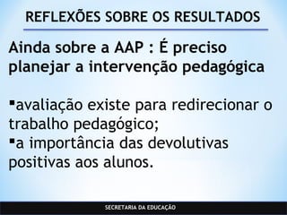 SECRETARIA DA EDUCAÇÃO
REFLEXÕES SOBRE OS RESULTADOS
Ainda sobre a AAP : É preciso
planejar a intervenção pedagógica
avaliação existe para redirecionar o
trabalho pedagógico;
a importância das devolutivas
positivas aos alunos.
 