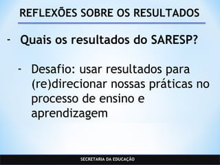 SECRETARIA DA EDUCAÇÃO
REFLEXÕES SOBRE OS RESULTADOS
- Quais os resultados do SARESP?
- Desafio: usar resultados para
(re)direcionar nossas práticas no
processo de ensino e
aprendizagem
 