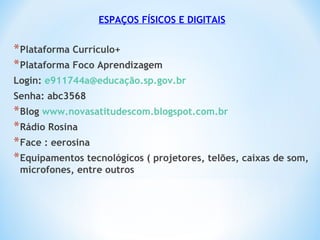 ESPAÇOS FÍSICOS E DIGITAIS
*Plataforma Currículo+
*Plataforma Foco Aprendizagem
Login: e911744a@educação.sp.gov.br
Senha: abc3568
*Blog www.novasatitudescom.blogspot.com.br
*Rádio Rosina
*Face : eerosina
*Equipamentos tecnológicos ( projetores, telões, caixas de som,
microfones, entre outros
 