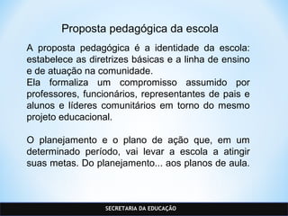 SECRETARIA DA EDUCAÇÃO
Proposta pedagógica da escola
A proposta pedagógica é a identidade da escola:
estabelece as diretrizes básicas e a linha de ensino
e de atuação na comunidade.
Ela formaliza um compromisso assumido por
professores, funcionários, representantes de pais e
alunos e líderes comunitários em torno do mesmo
projeto educacional.
O planejamento e o plano de ação que, em um
determinado período, vai levar a escola a atingir
suas metas. Do planejamento... aos planos de aula.
 
