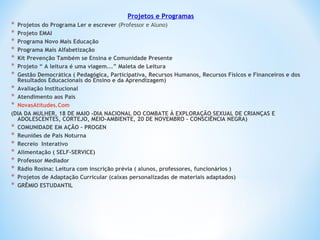 Projetos e Programas
* Projetos do Programa Ler e escrever (Professor e Aluno)
* Projeto EMAI
* Programa Novo Mais Educação
* Programa Mais Alfabetização
* Kit Prevenção Também se Ensina e Comunidade Presente
* Projeto “ A leitura é uma viagem...” Maleta de Leitura
* Gestão Democrática ( Pedagógica, Participativa, Recursos Humanos, Recursos Físicos e Financeiros e dos
Resultados Educacionais do Ensino e da Aprendizagem)
* Avaliação Institucional
* Atendimento aos Pais
* NovasAtitudes.Com
(DIA DA MULHER, 18 DE MAIO –DIA NACIONAL DO COMBATE À EXPLORAÇÃO SEXUAL DE CRIANÇAS E
ADOLESCENTES, CORTEJO, MEIO-AMBIENTE, 20 DE NOVEMBRO – CONSCIÊNCIA NEGRA)
* COMUNIDADE EM AÇÃO - PROGEN
* Reuniões de Pais Noturna
* Recreio Interativo
* Alimentação ( SELF-SERVICE)
* Professor Mediador
* Rádio Rosina: Leitura com inscrição prévia ( alunos, professores, funcionários )
* Projetos de Adaptação Curricular (caixas personalizadas de materiais adaptados)
* GRÊMIO ESTUDANTIL
 