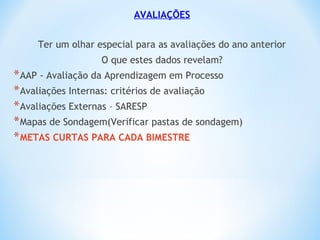 AVALIAÇÕES
Ter um olhar especial para as avaliações do ano anterior
O que estes dados revelam?
*AAP - Avaliação da Aprendizagem em Processo
*Avaliações Internas: critérios de avaliação
*Avaliações Externas – SARESP
*Mapas de Sondagem(Verificar pastas de sondagem)
*METAS CURTAS PARA CADA BIMESTRE
 