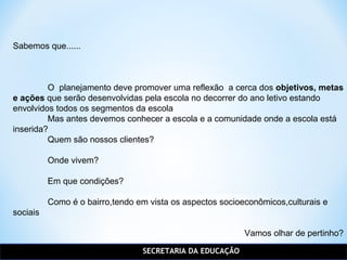 SECRETARIA DA EDUCAÇÃO
Sabemos que......
O planejamento deve promover uma reflexão a cerca dos objetivos, metas
e ações que serão desenvolvidas pela escola no decorrer do ano letivo estando
envolvidos todos os segmentos da escola
Mas antes devemos conhecer a escola e a comunidade onde a escola está
inserida?
Quem são nossos clientes?
Onde vivem?
Em que condições?
Como é o bairro,tendo em vista os aspectos socioeconômicos,culturais e
sociais
Vamos olhar de pertinho?
 